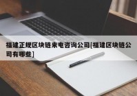 福建正规区块链来电咨询公司[福建区块链公司有哪些]