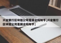 兴业银行区块链公司是国企吗知乎[兴业银行区块链公司是国企吗知乎]